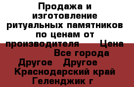 Продажа и изготовление ритуальных памятников по ценам от производителя!!! › Цена ­ 5 000 - Все города Другое » Другое   . Краснодарский край,Геленджик г.